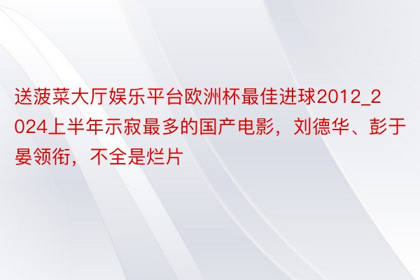 送菠菜大厅娱乐平台欧洲杯最佳进球2012_2024上半年示寂最多的国产电影，刘德华、彭于晏领衔，不全是烂片