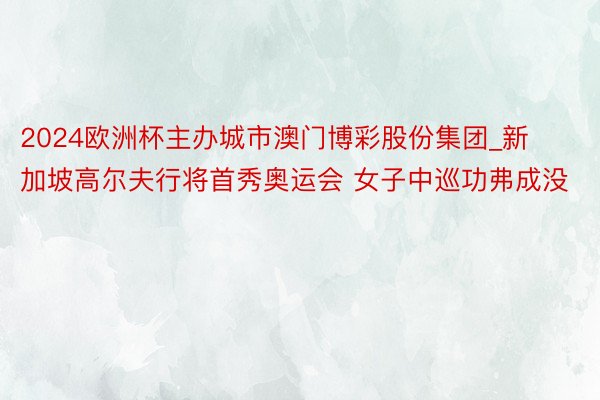 2024欧洲杯主办城市澳门博彩股份集团_新加坡高尔夫行将首秀奥运会 女子中巡功弗成没