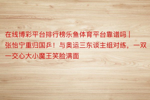 在线博彩平台排行榜乐鱼体育平台靠谱吗 | 张怡宁重归国乒！与奥运三东谈主组对练，一双一交心大小魔王笑脸满面