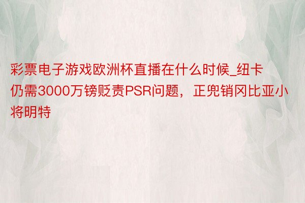 彩票电子游戏欧洲杯直播在什么时候_纽卡仍需3000万镑贬责PSR问题，正兜销冈比亚小将明特