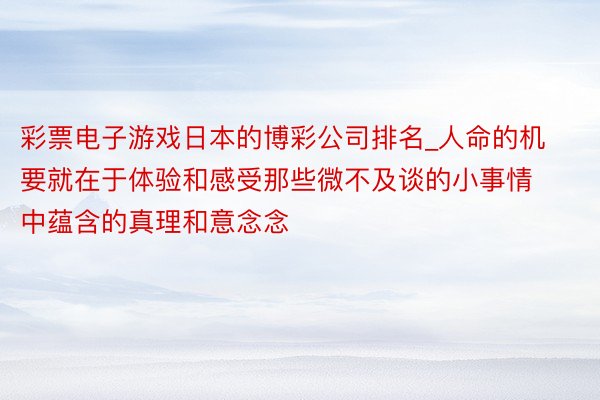 彩票电子游戏日本的博彩公司排名_人命的机要就在于体验和感受那些微不及谈的小事情中蕴含的真理和意念念