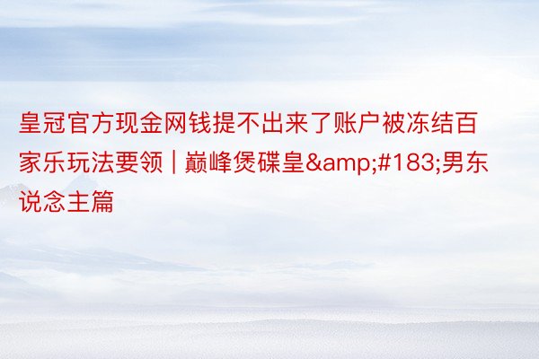 皇冠官方现金网钱提不出来了账户被冻结百家乐玩法要领 | 巅峰煲碟皇&#183;男东说念主篇
