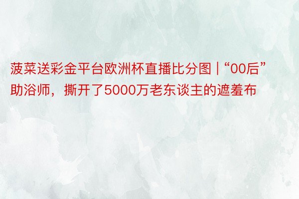 菠菜送彩金平台欧洲杯直播比分图 | “00后”助浴师，撕开了5000万老东谈主的遮羞布