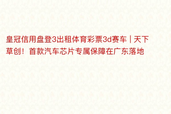 皇冠信用盘登3出租体育彩票3d赛车 | 天下草创！首款汽车芯片专属保障在广东落地
