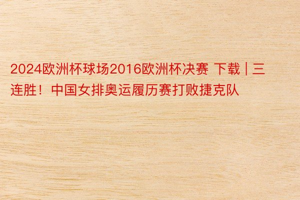 2024欧洲杯球场2016欧洲杯决赛 下载 | 三连胜！中国女排奥运履历赛打败捷克队