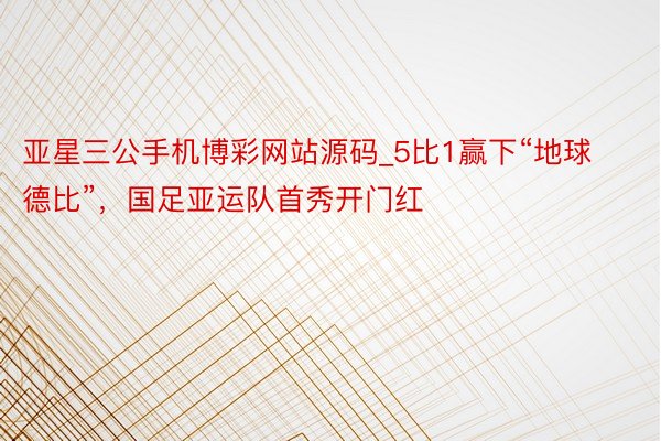 亚星三公手机博彩网站源码_5比1赢下“地球德比”，国足亚运队首秀开门红