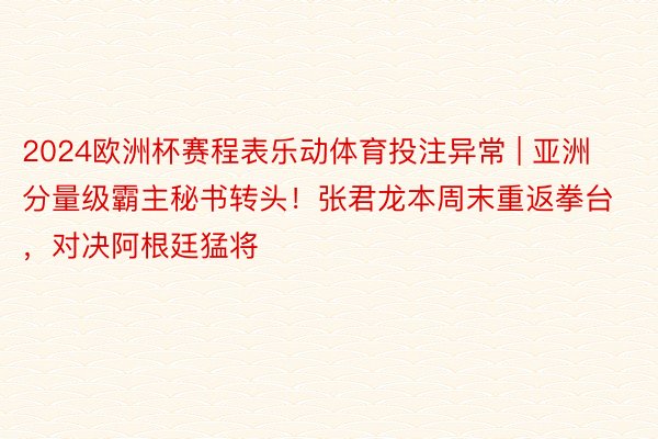 2024欧洲杯赛程表乐动体育投注异常 | 亚洲分量级霸主秘书转头！张君龙本周末重返拳台，对决阿根廷猛将