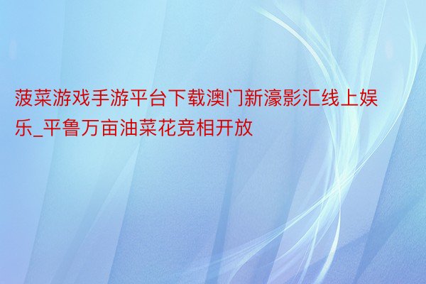 菠菜游戏手游平台下载澳门新濠影汇线上娱乐_平鲁万亩油菜花竞相开放