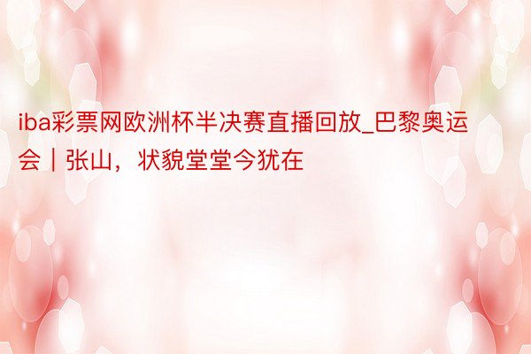 iba彩票网欧洲杯半决赛直播回放_巴黎奥运会｜张山，状貌堂堂今犹在