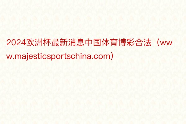 2024欧洲杯最新消息中国体育博彩合法（www.majesticsportschina.com）
