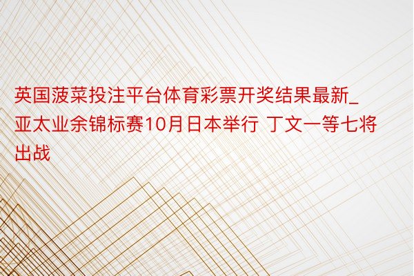 英国菠菜投注平台体育彩票开奖结果最新_亚太业余锦标赛10月日本举行 丁文一等七将出战