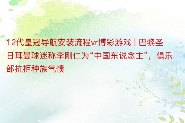12代皇冠导航安装流程vr博彩游戏 | 巴黎圣日耳曼球迷称李刚仁为“中国东说念主”，俱乐部抗拒种族气愤