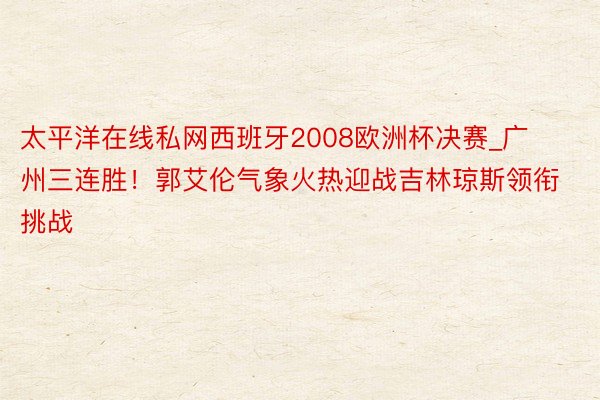 太平洋在线私网西班牙2008欧洲杯决赛_广州三连胜！郭艾伦气象火热迎战吉林琼斯领衔挑战