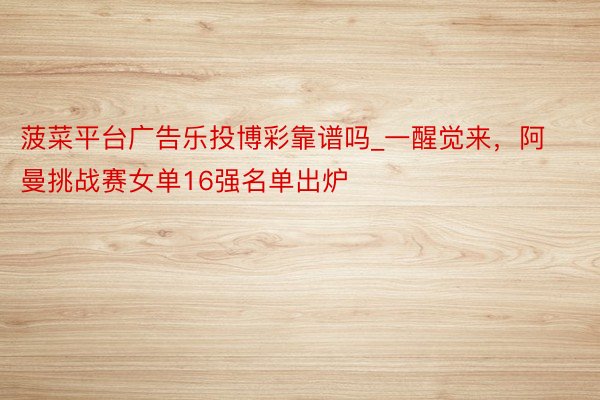 菠菜平台广告乐投博彩靠谱吗_一醒觉来，阿曼挑战赛女单16强名单出炉