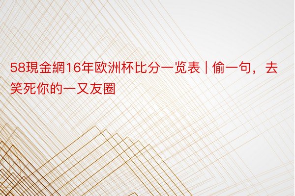 58現金網16年欧洲杯比分一览表 | 偷一句，去笑死你的一又友圈