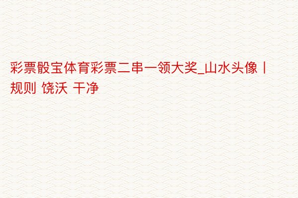 彩票骰宝体育彩票二串一领大奖_山水头像丨规则 饶沃 干净