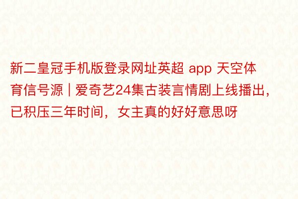 新二皇冠手机版登录网址英超 app 天空体育信号源 | 爱奇艺24集古装言情剧上线播出，已积压三年时间，女主真的好好意思呀