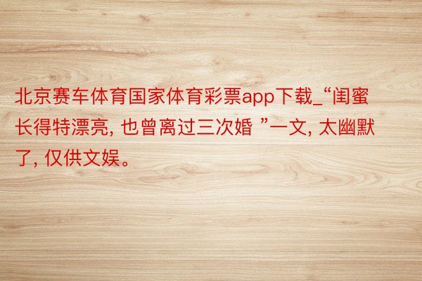 北京赛车体育国家体育彩票app下载_“闺蜜长得特漂亮, 也曾离过三次婚 ”一文, 太幽默了, 仅供文娱。