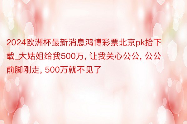 2024欧洲杯最新消息鸿博彩票北京pk拾下载_大姑姐给我500万, 让我关心公公, 公公前脚刚走, 500万就不见了