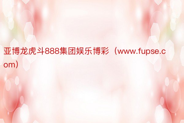 亚博龙虎斗888集团娱乐博彩（www.fupse.com）