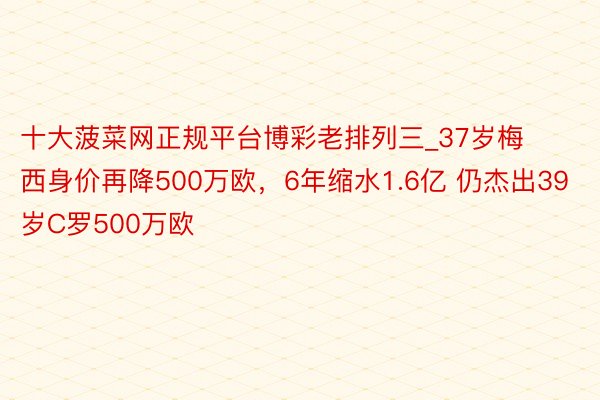 十大菠菜网正规平台博彩老排列三_37岁梅西身价再降500万欧，6年缩水1.6亿 仍杰出39岁C罗500万欧