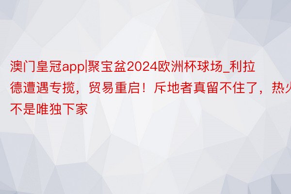 澳门皇冠app|聚宝盆2024欧洲杯球场_利拉德遭遇专揽，贸易重启！斥地者真留不住了，热火不是唯独下家