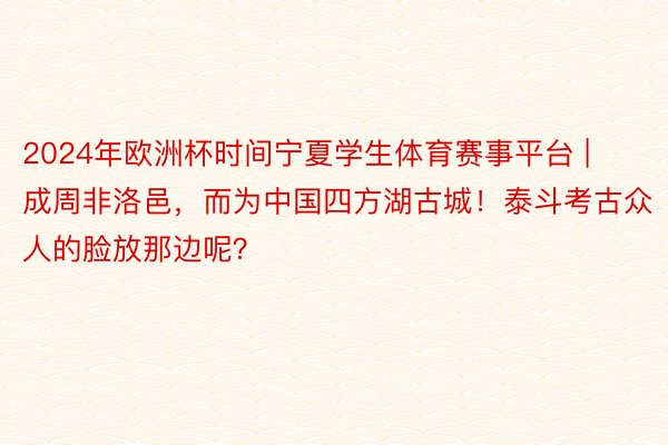 2024年欧洲杯时间宁夏学生体育赛事平台 | 成周非洛邑，而为中国四方湖古城！泰斗考古众人的脸放那边呢？