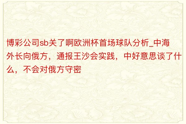 博彩公司sb关了啊欧洲杯首场球队分析_中海外长向俄方，通报王沙会实践，中好意思谈了什么，不会对俄方守密