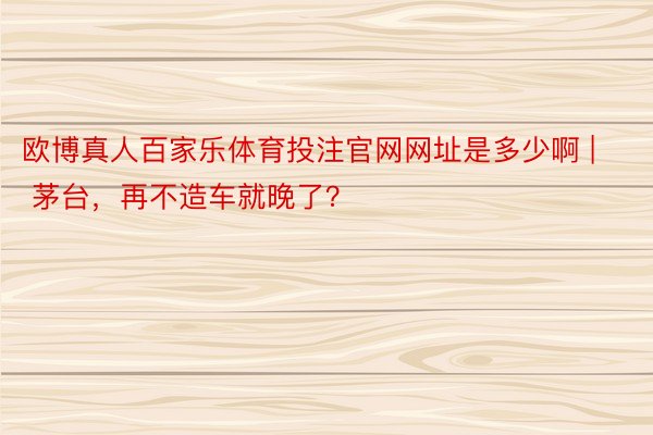 欧博真人百家乐体育投注官网网址是多少啊 | 茅台，再不造车就晚了？