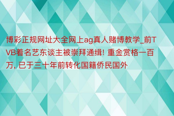 博彩正规网址大全网上ag真人赌博教学_前TVB着名艺东谈主被崇拜通缉! 重金赏格一百万, 已于三十年前转化国籍侨民国外