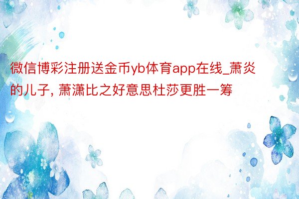 微信博彩注册送金币yb体育app在线_萧炎的儿子, 萧潇比之好意思杜莎更胜一筹