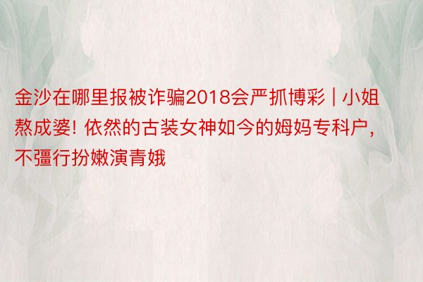 金沙在哪里报被诈骗2018会严抓博彩 | 小姐熬成婆! 依然的古装女神如今的姆妈专科户, 不彊行扮嫩演青娥