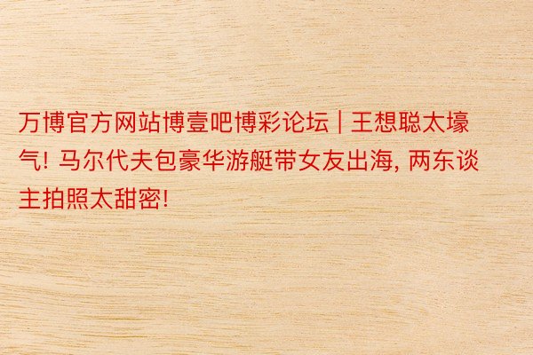 万博官方网站博壹吧博彩论坛 | 王想聪太壕气! 马尔代夫包豪华游艇带女友出海, 两东谈主拍照太甜密!