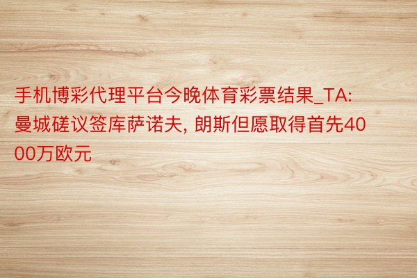 手机博彩代理平台今晚体育彩票结果_TA: 曼城磋议签库萨诺夫, 朗斯但愿取得首先4000万欧元