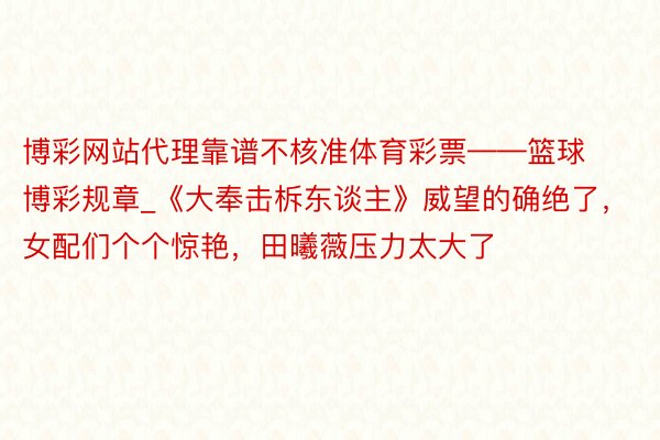 博彩网站代理靠谱不核准体育彩票——篮球博彩规章_《大奉击柝东谈主》威望的确绝了，女配们个个惊艳，田曦薇压力太大了