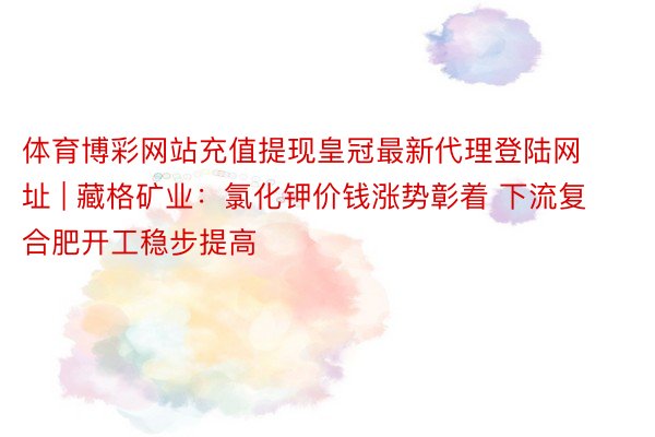 体育博彩网站充值提现皇冠最新代理登陆网址 | 藏格矿业：氯化钾价钱涨势彰着 下流复合肥开工稳步提高