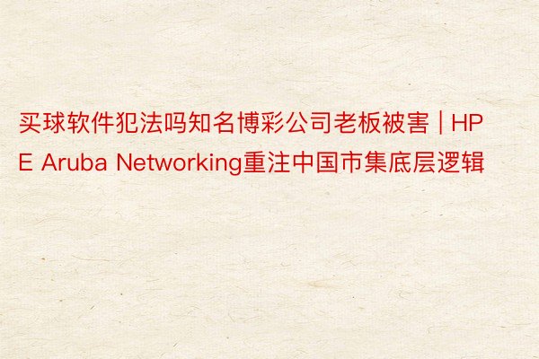 买球软件犯法吗知名博彩公司老板被害 | HPE Aruba Networking重注中国市集底层逻辑
