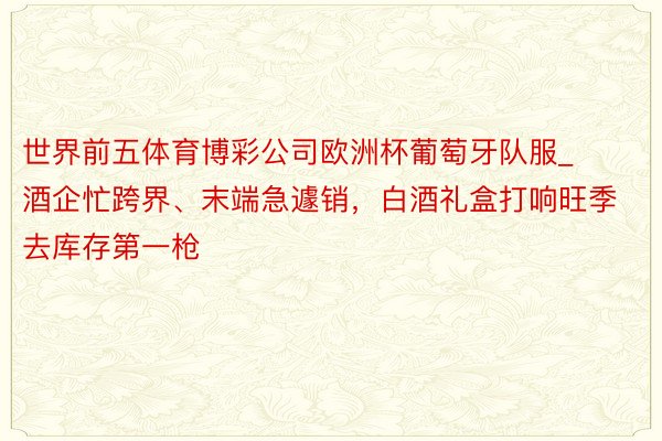世界前五体育博彩公司欧洲杯葡萄牙队服_酒企忙跨界、末端急遽销，白酒礼盒打响旺季去库存第一枪