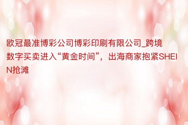 欧冠最准博彩公司博彩印刷有限公司_跨境数字买卖进入“黄金时间”，出海商家抱紧SHEIN抢滩