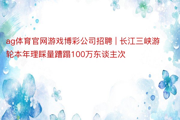 ag体育官网游戏博彩公司招聘 | 长江三峡游轮本年理睬量蹧蹋100万东谈主次