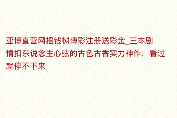 亚博直营网摇钱树博彩注册送彩金_三本剧情扣东说念主心弦的古色古香实力神作，看过就停不下来