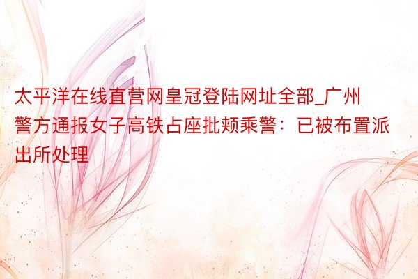 太平洋在线直营网皇冠登陆网址全部_广州警方通报女子高铁占座批